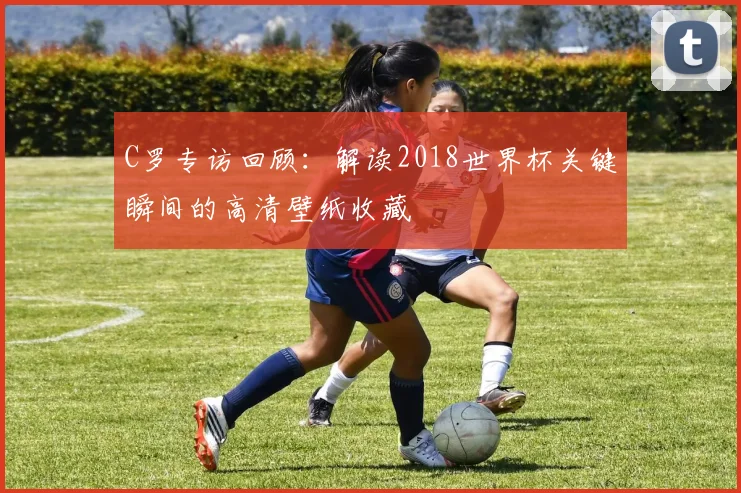 C罗专访回顾：解读2018世界杯关键瞬间的高清壁纸收藏