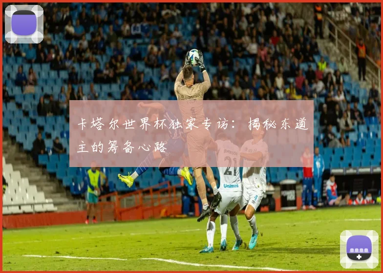 卡塔尔世界杯独家专访：揭秘东道主的筹备心路